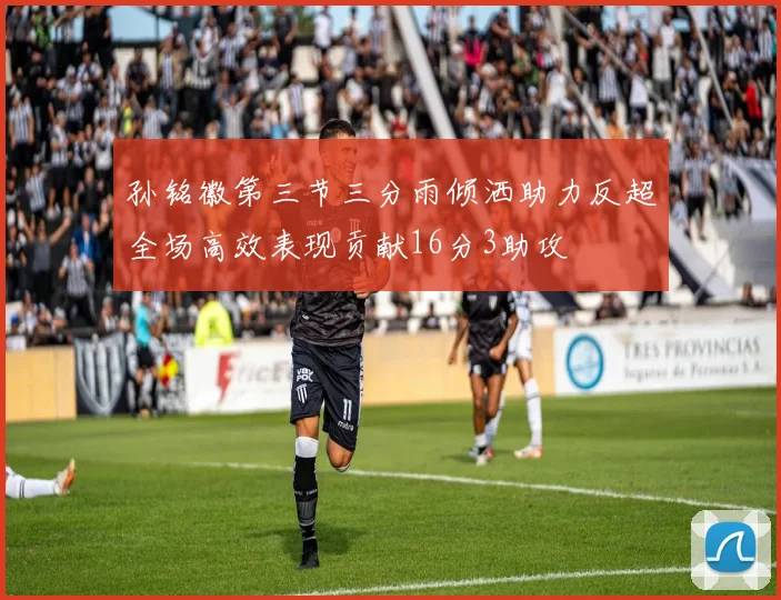 孙铭徽第三节三分雨倾洒助力反超全场高效表现贡献16分3助攻