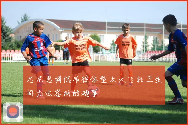 尤尼恩调侃韦德体型太大飞机卫生间无法容纳的趣事