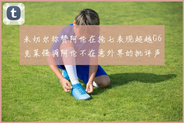 米切尔称赞阿伦在抢七表现超越G6克莱强调阿伦不在意外界的批评声音