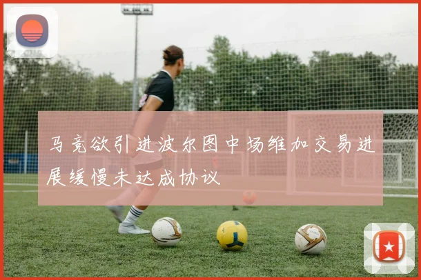 马竞欲引进波尔图中场维加交易进展缓慢未达成协议