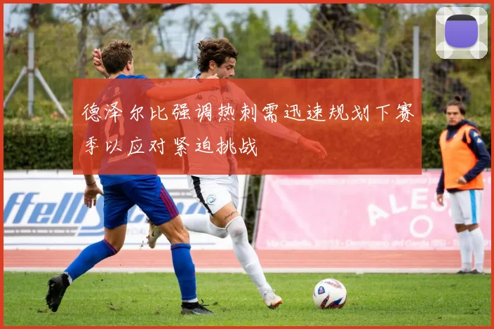 德泽尔比强调热刺需迅速规划下赛季以应对紧迫挑战