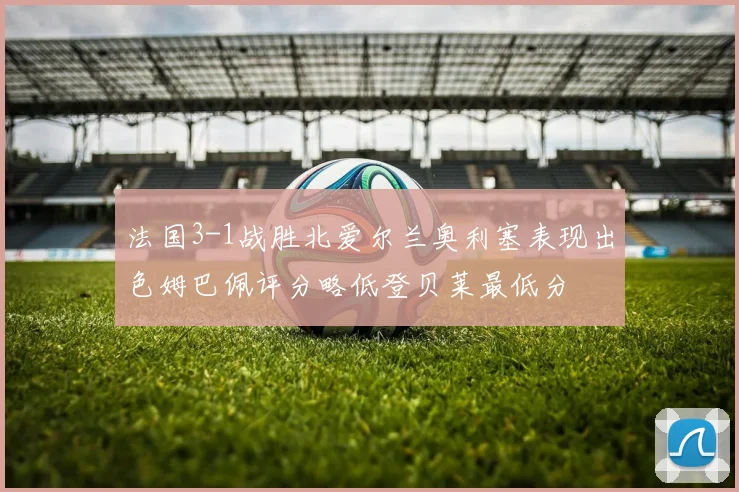 法国3-1战胜北爱尔兰奥利塞表现出色姆巴佩评分略低登贝莱最低分