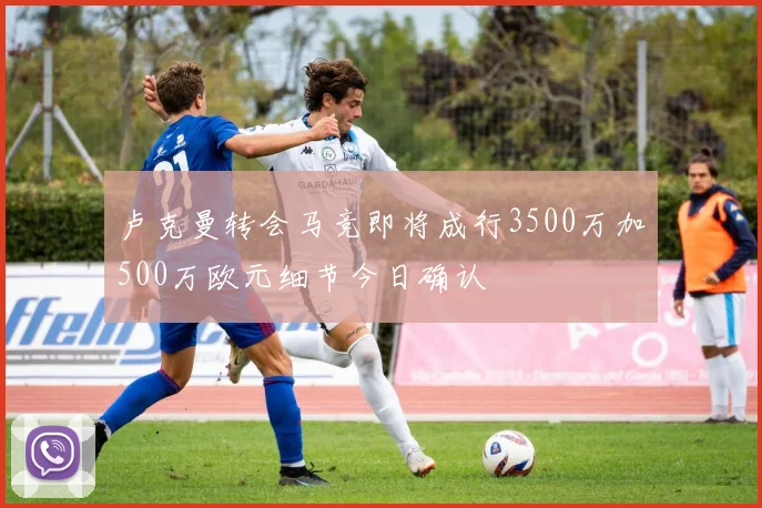 卢克曼转会马竞即将成行3500万加500万欧元细节今日确认