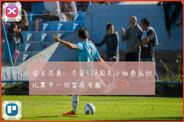 安东尼奥：尽管U23国足小组垫底但比赛中一切皆有可能
