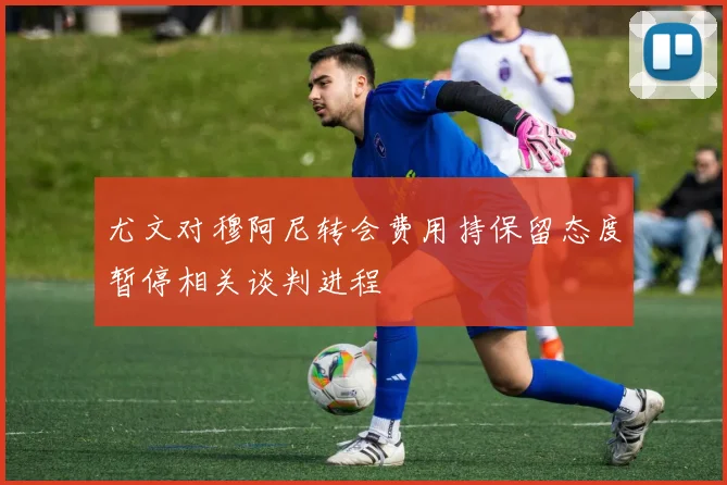 尤文对穆阿尼转会费用持保留态度暂停相关谈判进程