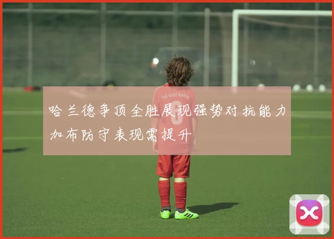 哈兰德争顶全胜展现强势对抗能力加布防守表现需提升