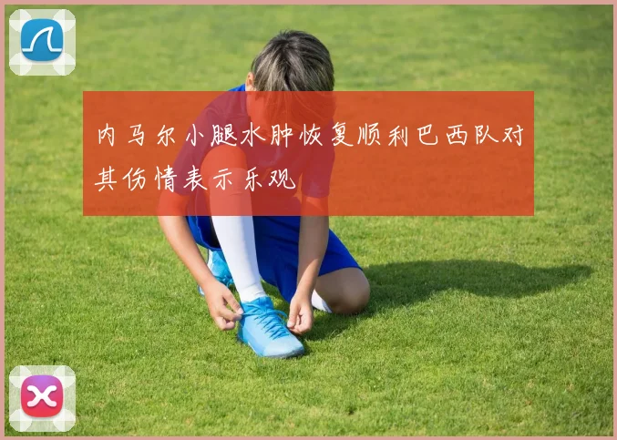 内马尔小腿水肿恢复顺利巴西队对其伤情表示乐观