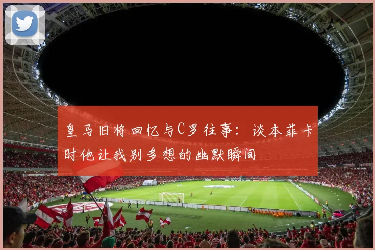 皇马旧将回忆与C罗往事：谈本菲卡时他让我别多想的幽默瞬间