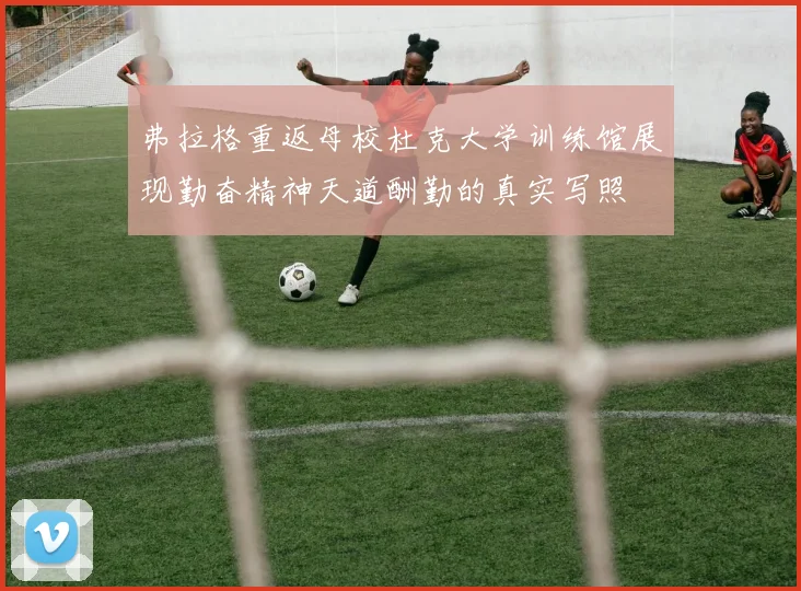 弗拉格重返母校杜克大学训练馆展现勤奋精神天道酬勤的真实写照