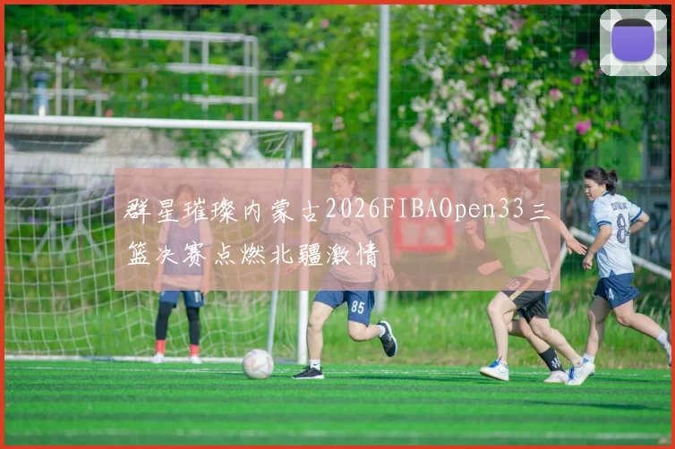 群星璀璨内蒙古2026FIBAOpen33三篮决赛点燃北疆激情