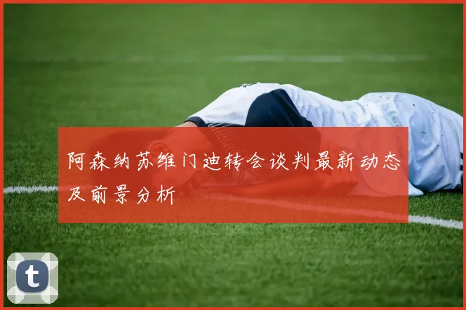 阿森纳苏维门迪转会谈判最新动态及前景分析
