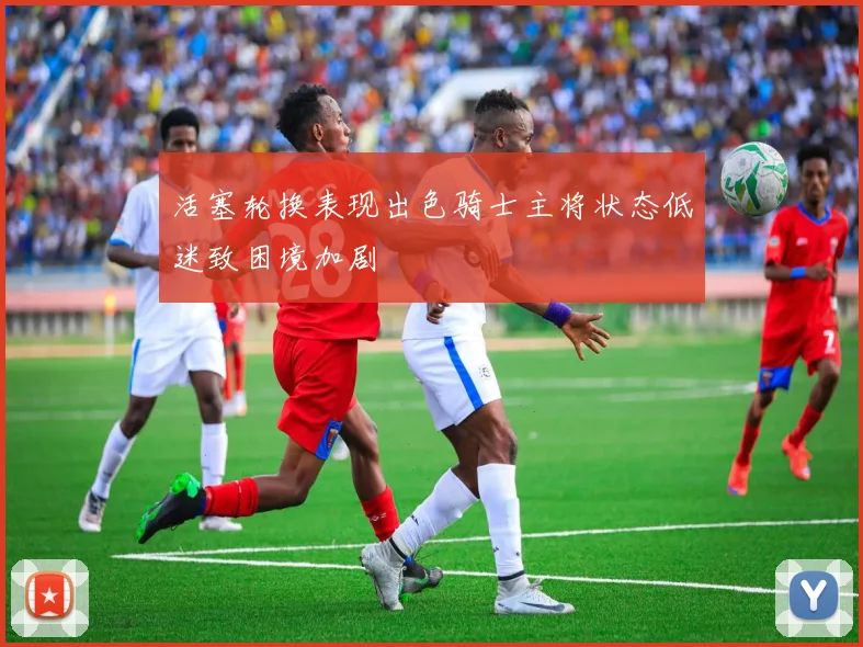 活塞轮换表现出色骑士主将状态低迷致困境加剧