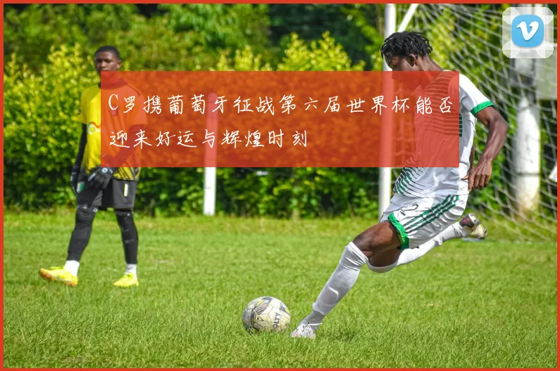 C罗携葡萄牙征战第六届世界杯能否迎来好运与辉煌时刻