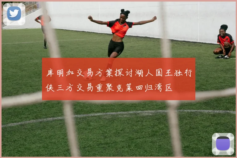 库明加交易方案探讨湖人国王独行侠三方交易重聚克莱回归湾区