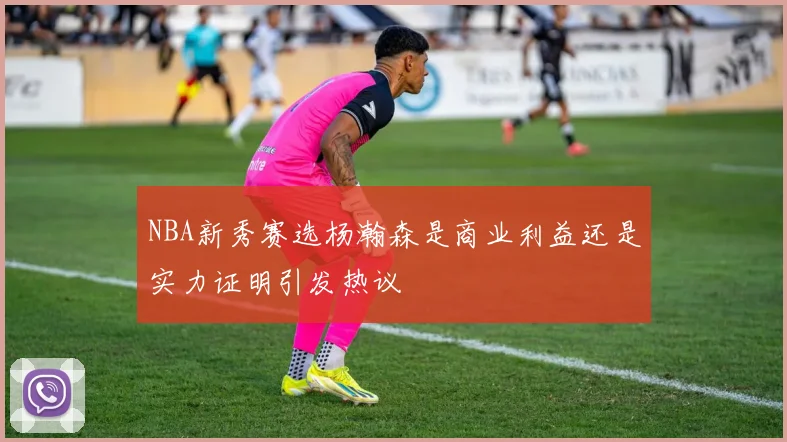 NBA新秀赛选杨瀚森是商业利益还是实力证明引发热议