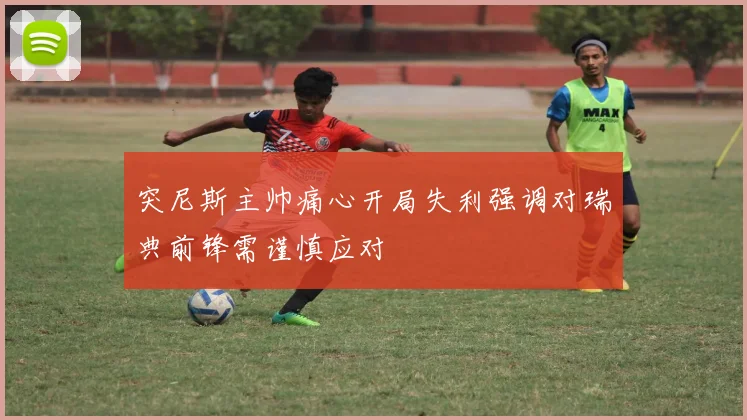突尼斯主帅痛心开局失利强调对瑞典前锋需谨慎应对
