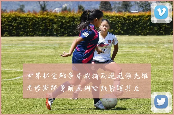 世界杯金靴争夺战梅西遥遥领先维尼修斯跻身前五姆哈凯紧随其后