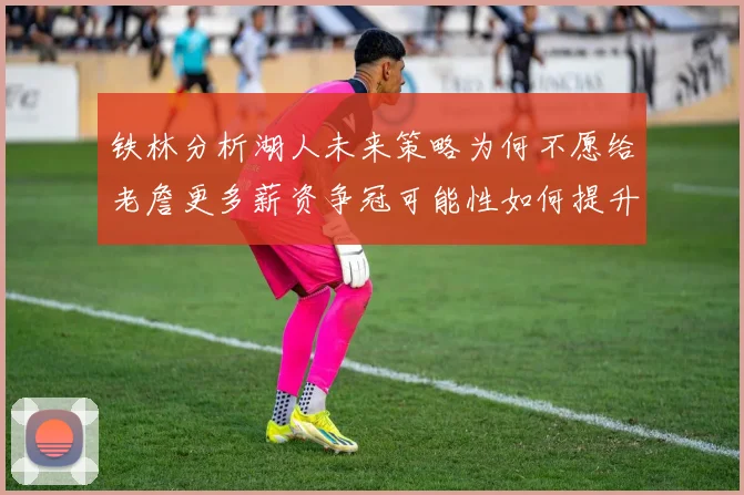 铁林分析湖人未来策略为何不愿给老詹更多薪资争冠可能性如何提升