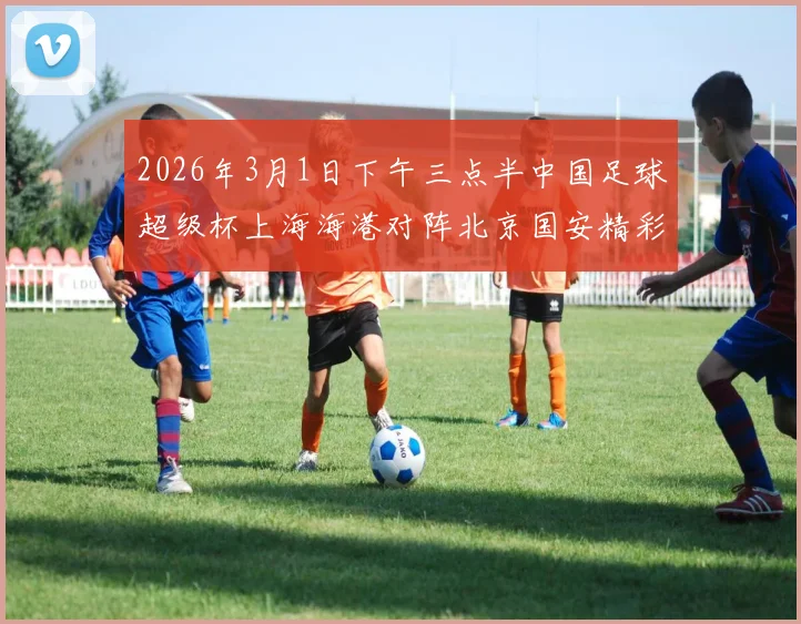 2026年3月1日下午三点半中国足球超级杯上海海港对阵北京国安精彩对决即将上演