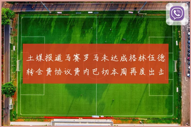 土媒报道马赛罗马未达成格林伍德转会费协议费内巴切本周再度出击