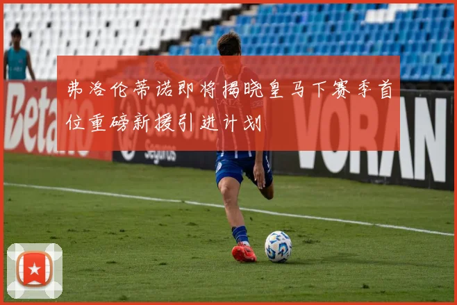 弗洛伦蒂诺即将揭晓皇马下赛季首位重磅新援引进计划