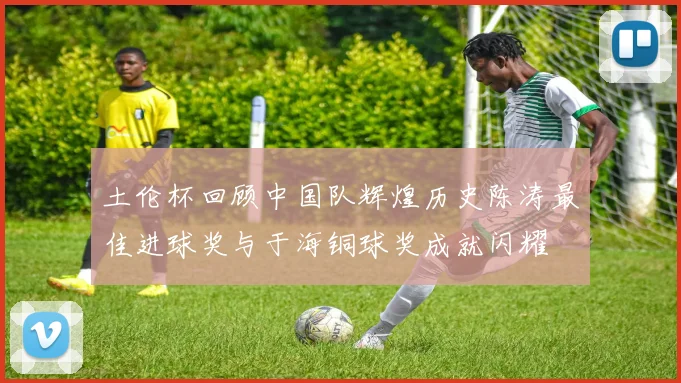 土伦杯回顾中国队辉煌历史陈涛最佳进球奖与于海铜球奖成就闪耀
