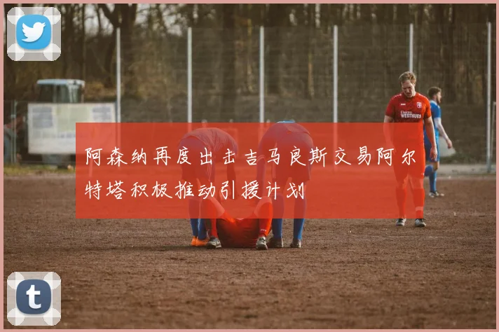 阿森纳再度出击吉马良斯交易阿尔特塔积极推动引援计划