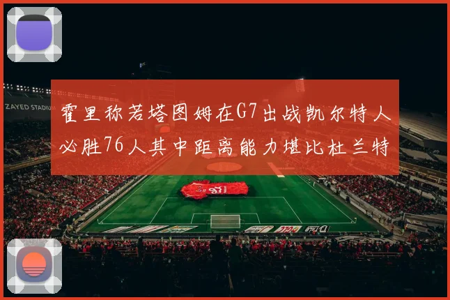 霍里称若塔图姆在G7出战凯尔特人必胜76人其中距离能力堪比杜兰特