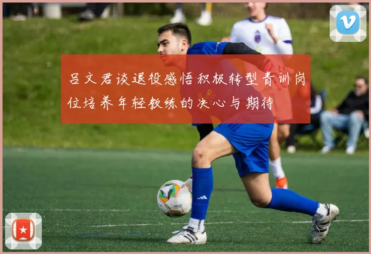 吕文君谈退役感悟积极转型青训岗位培养年轻教练的决心与期待