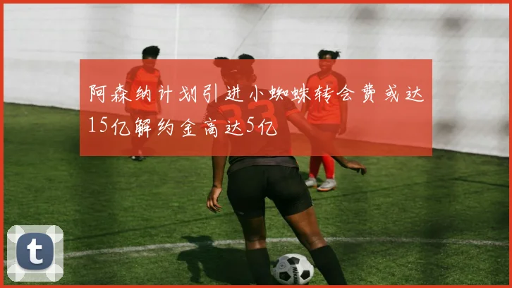 阿森纳计划引进小蜘蛛转会费或达15亿解约金高达5亿