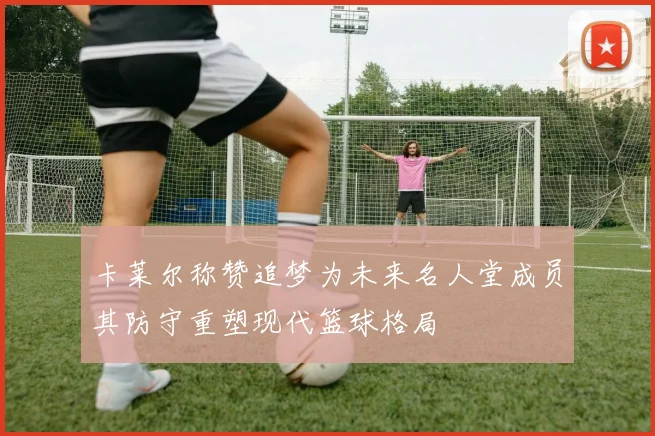 卡莱尔称赞追梦为未来名人堂成员其防守重塑现代篮球格局