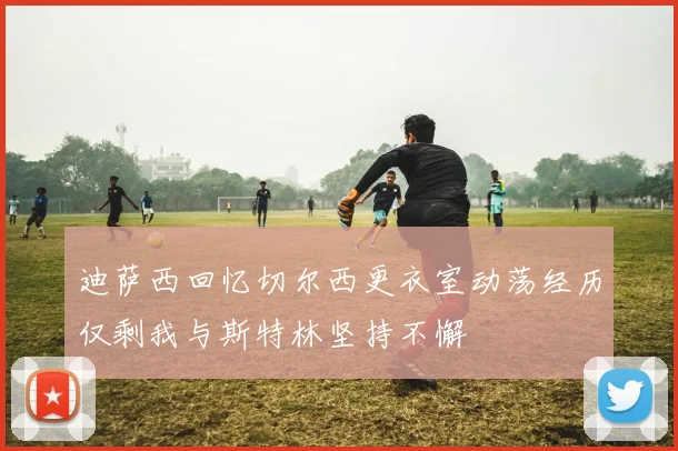 迪萨西回忆切尔西更衣室动荡经历仅剩我与斯特林坚持不懈